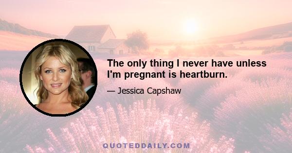 The only thing I never have unless I'm pregnant is heartburn.