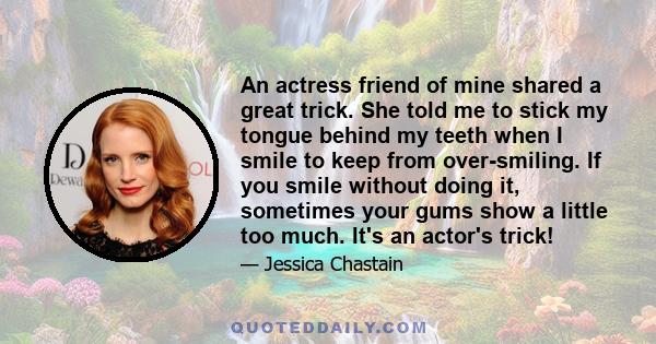 An actress friend of mine shared a great trick. She told me to stick my tongue behind my teeth when I smile to keep from over-smiling. If you smile without doing it, sometimes your gums show a little too much. It's an