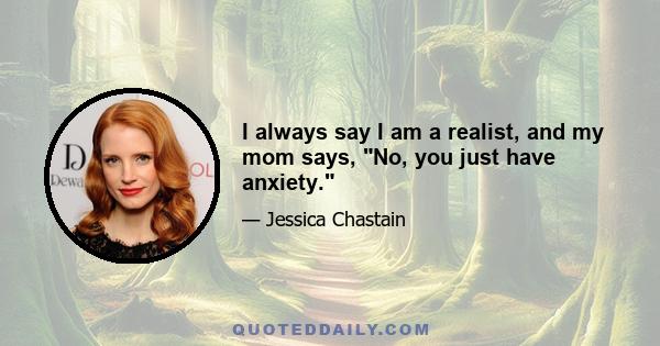 I always say I am a realist, and my mom says, No, you just have anxiety.