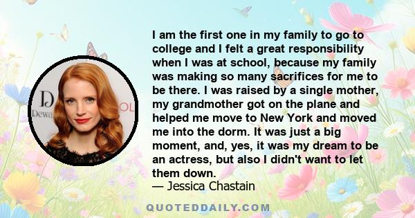 I am the first one in my family to go to college and I felt a great responsibility when I was at school, because my family was making so many sacrifices for me to be there. I was raised by a single mother, my