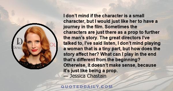 I don’t mind if the character is a small character, but I would just like her to have a journey in the film. Sometimes the characters are just there as a prop to further the man’s story. The great directors I’ve talked