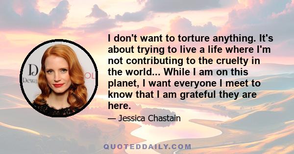 I don't want to torture anything. It's about trying to live a life where I'm not contributing to the cruelty in the world... While I am on this planet, I want everyone I meet to know that I am grateful they are here.