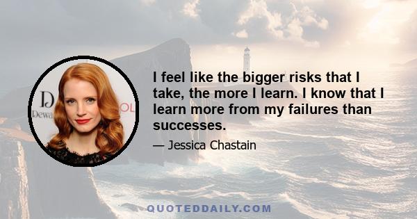 I feel like the bigger risks that I take, the more I learn. I know that I learn more from my failures than successes.