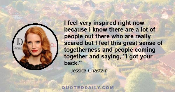 I feel very inspired right now because I know there are a lot of people out there who are really scared but I feel this great sense of togetherness and people coming together and saying, I got your back.