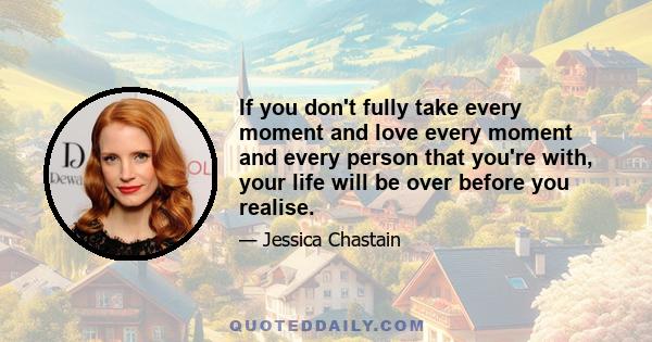 If you don't fully take every moment and love every moment and every person that you're with, your life will be over before you realise.