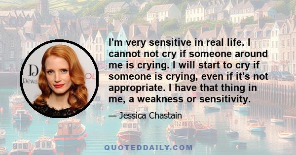 I'm very sensitive in real life. I cannot not cry if someone around me is crying. I will start to cry if someone is crying, even if it's not appropriate. I have that thing in me, a weakness or sensitivity.