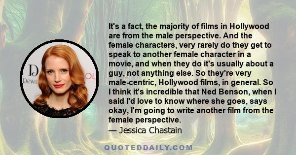 It's a fact, the majority of films in Hollywood are from the male perspective. And the female characters, very rarely do they get to speak to another female character in a movie, and when they do it's usually about a