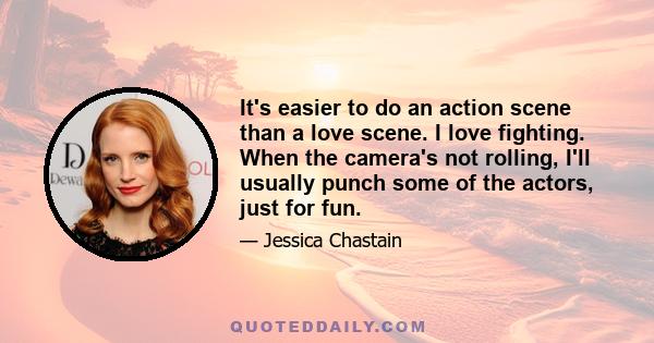 It's easier to do an action scene than a love scene. I love fighting. When the camera's not rolling, I'll usually punch some of the actors, just for fun.