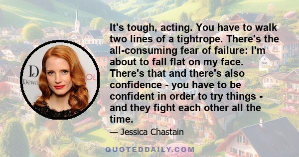 It's tough, acting. You have to walk two lines of a tightrope. There's the all-consuming fear of failure: I'm about to fall flat on my face. There's that and there's also confidence - you have to be confident in order