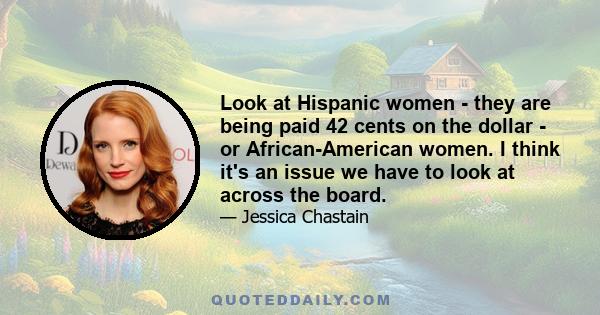 Look at Hispanic women - they are being paid 42 cents on the dollar - or African-American women. I think it's an issue we have to look at across the board.