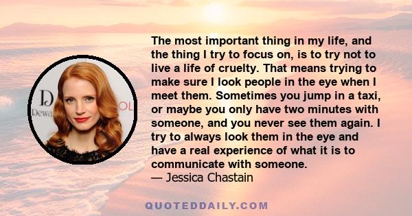 The most important thing in my life, and the thing I try to focus on, is to try not to live a life of cruelty. That means trying to make sure I look people in the eye when I meet them. Sometimes you jump in a taxi, or