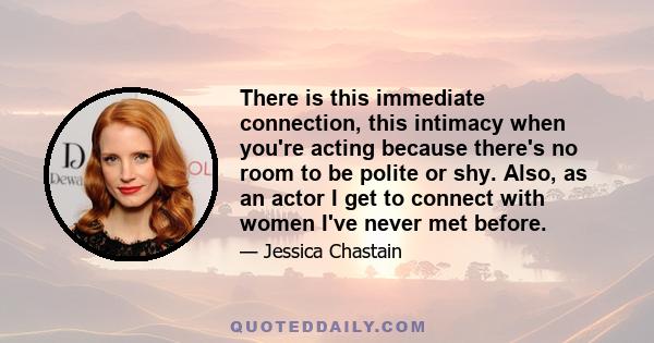 There is this immediate connection, this intimacy when you're acting because there's no room to be polite or shy. Also, as an actor I get to connect with women I've never met before.