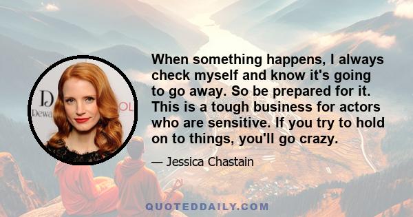 When something happens, I always check myself and know it's going to go away. So be prepared for it. This is a tough business for actors who are sensitive. If you try to hold on to things, you'll go crazy.