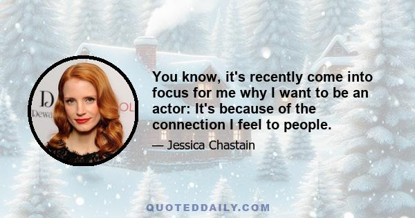 You know, it's recently come into focus for me why I want to be an actor: It's because of the connection I feel to people.