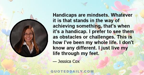 Handicaps are mindsets. Whatever it is that stands in the way of achieving something, that's when it's a handicap. I prefer to see them as obstacles or challenges. This is how I've been my whole life. I don't know any