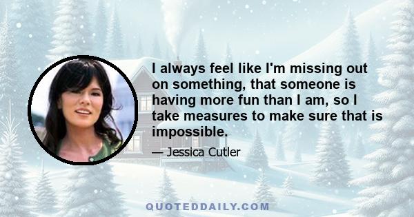 I always feel like I'm missing out on something, that someone is having more fun than I am, so I take measures to make sure that is impossible.