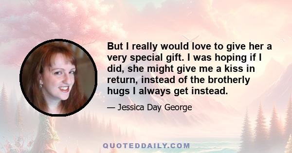 But I really would love to give her a very special gift. I was hoping if I did, she might give me a kiss in return, instead of the brotherly hugs I always get instead.