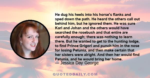 He dug his heels into his horse's flanks and sped down the path. He heard the others call out behind him, but he ignored them. He was sure Karl and Johan and the others would have searched the rosebush and that entire