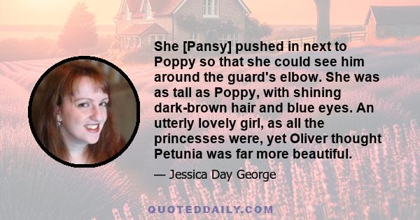 She [Pansy] pushed in next to Poppy so that she could see him around the guard's elbow. She was as tall as Poppy, with shining dark-brown hair and blue eyes. An utterly lovely girl, as all the princesses were, yet