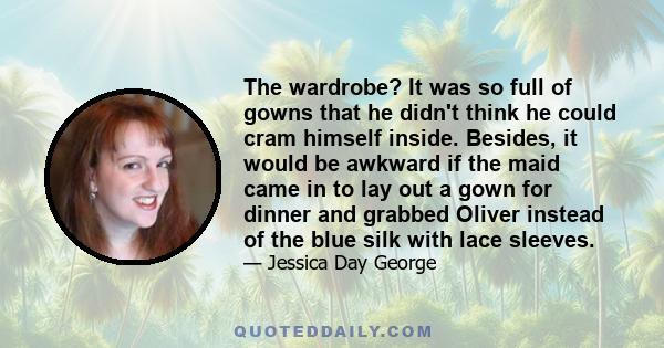 The wardrobe? It was so full of gowns that he didn't think he could cram himself inside. Besides, it would be awkward if the maid came in to lay out a gown for dinner and grabbed Oliver instead of the blue silk with