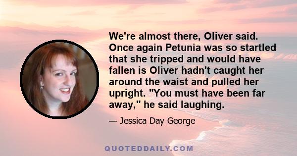 We're almost there, Oliver said. Once again Petunia was so startled that she tripped and would have fallen is Oliver hadn't caught her around the waist and pulled her upright. You must have been far away, he said