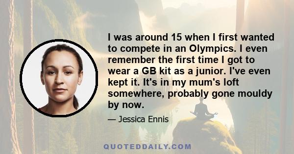 I was around 15 when I first wanted to compete in an Olympics. I even remember the first time I got to wear a GB kit as a junior. I've even kept it. It's in my mum's loft somewhere, probably gone mouldy by now.