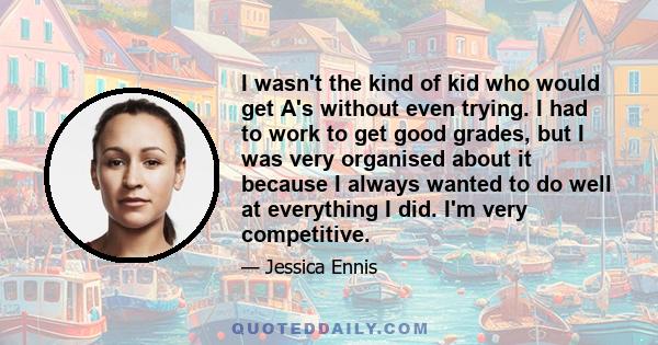 I wasn't the kind of kid who would get A's without even trying. I had to work to get good grades, but I was very organised about it because I always wanted to do well at everything I did. I'm very competitive.