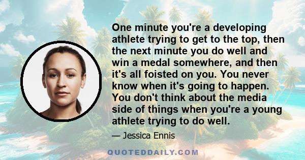 One minute you're a developing athlete trying to get to the top, then the next minute you do well and win a medal somewhere, and then it's all foisted on you. You never know when it's going to happen. You don't think