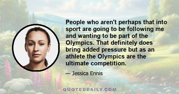 People who aren't perhaps that into sport are going to be following me and wanting to be part of the Olympics. That definitely does bring added pressure but as an athlete the Olympics are the ultimate competition.