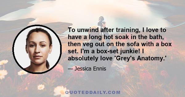 To unwind after training, I love to have a long hot soak in the bath, then veg out on the sofa with a box set. I'm a box-set junkie! I absolutely love 'Grey's Anatomy.'