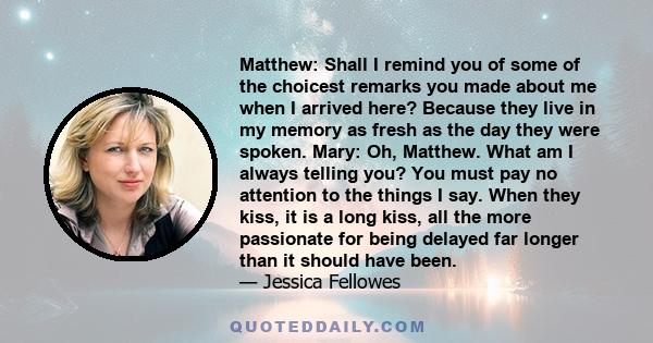 Matthew: Shall I remind you of some of the choicest remarks you made about me when I arrived here? Because they live in my memory as fresh as the day they were spoken. Mary: Oh, Matthew. What am I always telling you?