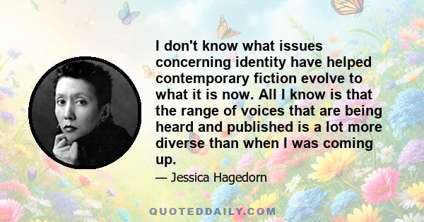 I don't know what issues concerning identity have helped contemporary fiction evolve to what it is now. All I know is that the range of voices that are being heard and published is a lot more diverse than when I was