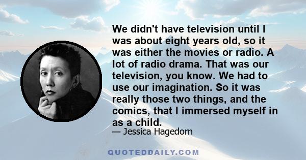 We didn't have television until I was about eight years old, so it was either the movies or radio. A lot of radio drama. That was our television, you know. We had to use our imagination. So it was really those two