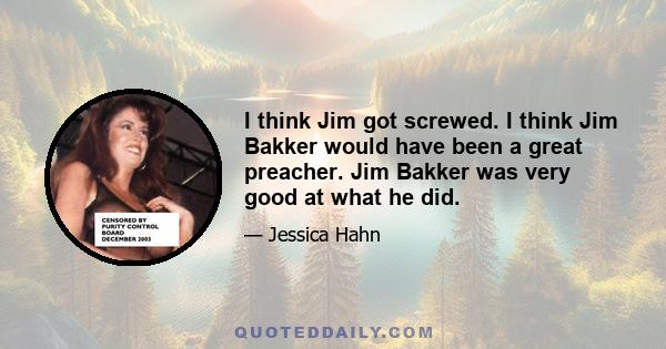 I think Jim got screwed. I think Jim Bakker would have been a great preacher. Jim Bakker was very good at what he did.