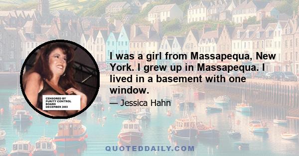 I was a girl from Massapequa, New York. I grew up in Massapequa. I lived in a basement with one window.