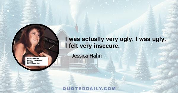 I was actually very ugly. I was ugly. I felt very insecure.