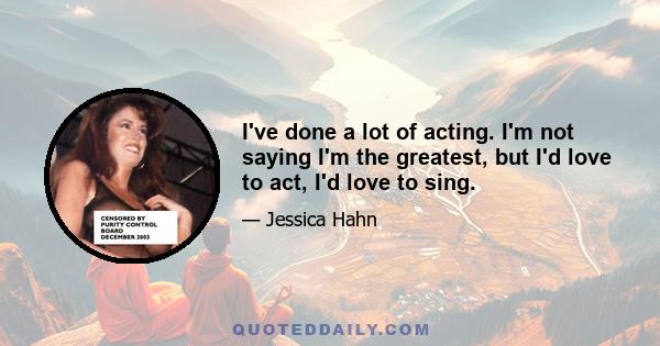 I've done a lot of acting. I'm not saying I'm the greatest, but I'd love to act, I'd love to sing.