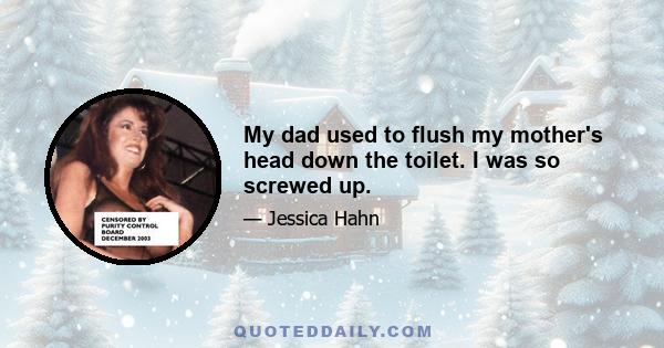 My dad used to flush my mother's head down the toilet. I was so screwed up.