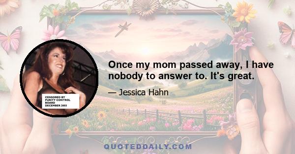 Once my mom passed away, I have nobody to answer to. It's great.