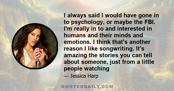 I always said I would have gone in to psychology, or maybe the FBI. I'm really in to and interested in humans and their minds and emotions. I think that's another reason I like songwriting. It's amazing the stories you