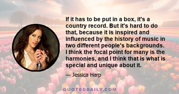 If it has to be put in a box, it's a country record. But it's hard to do that, because it is inspired and influenced by the history of music in two different people's backgrounds. I think the focal point for many is the 