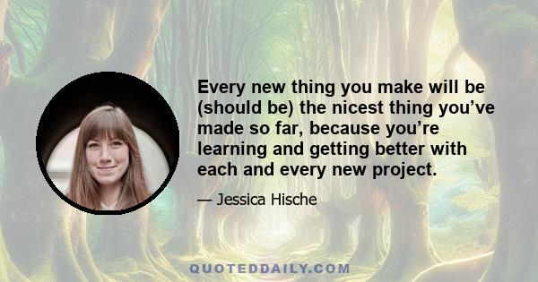 Every new thing you make will be (should be) the nicest thing you’ve made so far, because you’re learning and getting better with each and every new project.