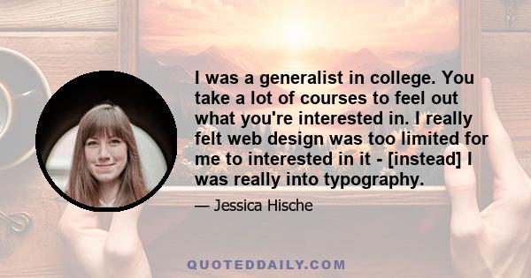 I was a generalist in college. You take a lot of courses to feel out what you're interested in. I really felt web design was too limited for me to interested in it - [instead] I was really into typography.