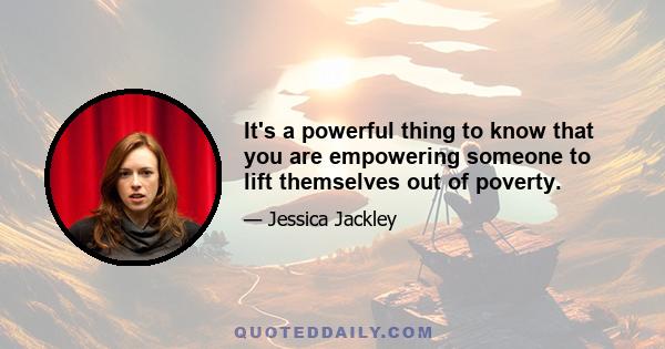 It's a powerful thing to know that you are empowering someone to lift themselves out of poverty.