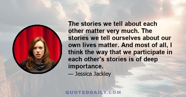 The stories we tell about each other matter very much. The stories we tell ourselves about our own lives matter. And most of all, I think the way that we participate in each other's stories is of deep importance.