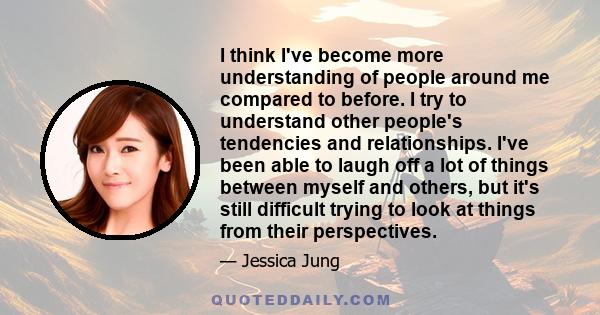 I think I've become more understanding of people around me compared to before. I try to understand other people's tendencies and relationships. I've been able to laugh off a lot of things between myself and others, but