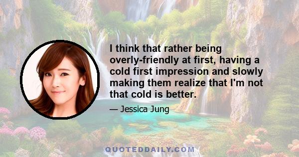 I think that rather being overly-friendly at first, having a cold first impression and slowly making them realize that I'm not that cold is better.