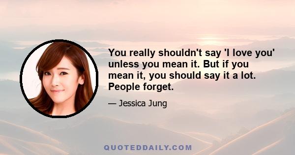 You really shouldn't say 'I love you' unless you mean it. But if you mean it, you should say it a lot. People forget.