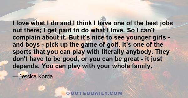 I love what I do and I think I have one of the best jobs out there; I get paid to do what I love. So I can't complain about it. But it's nice to see younger girls - and boys - pick up the game of golf. It's one of the