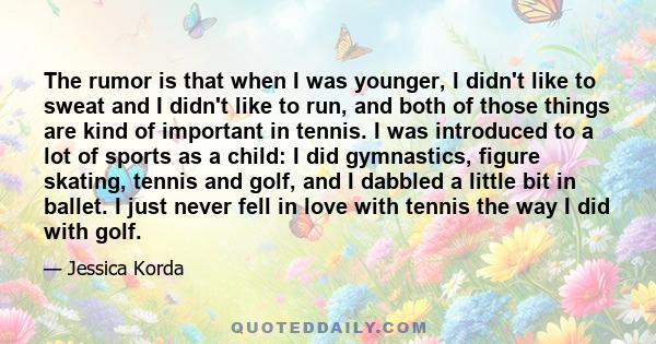 The rumor is that when I was younger, I didn't like to sweat and I didn't like to run, and both of those things are kind of important in tennis. I was introduced to a lot of sports as a child: I did gymnastics, figure